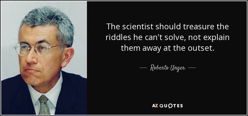 The scientist should treasure the riddles he can't solve, not explain them away at the outset. - Roberto Unger