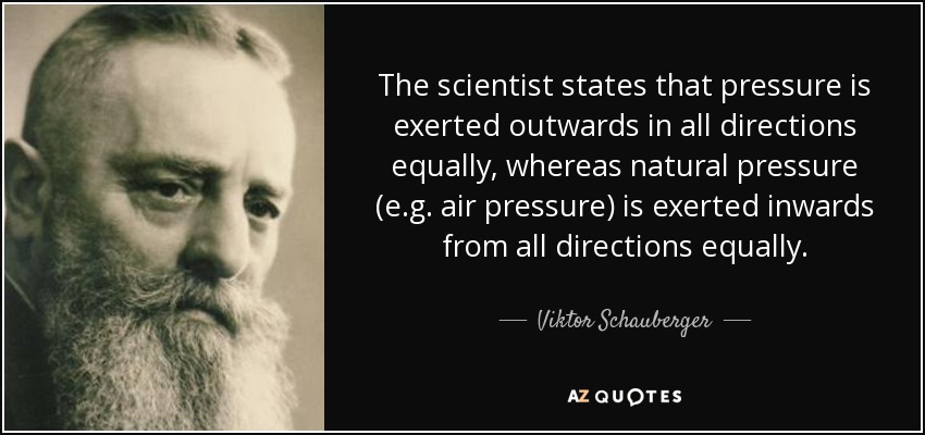 The scientist states that pressure is exerted outwards in all directions equally, whereas natural pressure (e.g. air pressure) is exerted inwards from all directions equally. - Viktor Schauberger