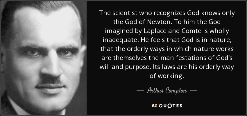 The scientist who recognizes God knows only the God of Newton. To him the God imagined by Laplace and Comte is wholly inadequate. He feels that God is in nature, that the orderly ways in which nature works are themselves the manifestations of God's will and purpose. Its laws are his orderly way of working. - Arthur Compton