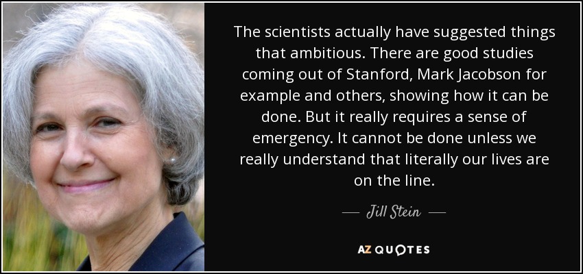 The scientists actually have suggested things that ambitious. There are good studies coming out of Stanford, Mark Jacobson for example and others, showing how it can be done. But it really requires a sense of emergency. It cannot be done unless we really understand that literally our lives are on the line. - Jill Stein