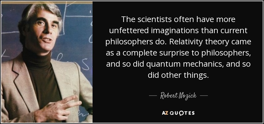 The scientists often have more unfettered imaginations than current philosophers do. Relativity theory came as a complete surprise to philosophers, and so did quantum mechanics, and so did other things. - Robert Nozick