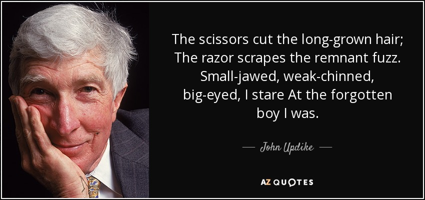 The scissors cut the long-grown hair; The razor scrapes the remnant fuzz. Small-jawed, weak-chinned, big-eyed, I stare At the forgotten boy I was. - John Updike