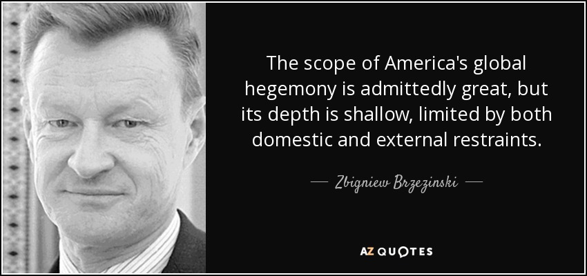 The scope of America's global hegemony is admittedly great, but its depth is shallow, limited by both domestic and external restraints. - Zbigniew Brzezinski