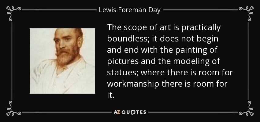 The scope of art is practically boundless; it does not begin and end with the painting of pictures and the modeling of statues; where there is room for workmanship there is room for it. - Lewis Foreman Day