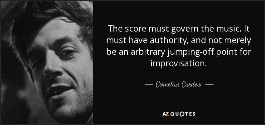 The score must govern the music. It must have authority, and not merely be an arbitrary jumping-off point for improvisation. - Cornelius Cardew