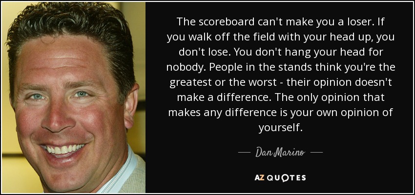 The scoreboard can't make you a loser. If you walk off the field with your head up, you don't lose. You don't hang your head for nobody. People in the stands think you're the greatest or the worst - their opinion doesn't make a difference. The only opinion that makes any difference is your own opinion of yourself. - Dan Marino