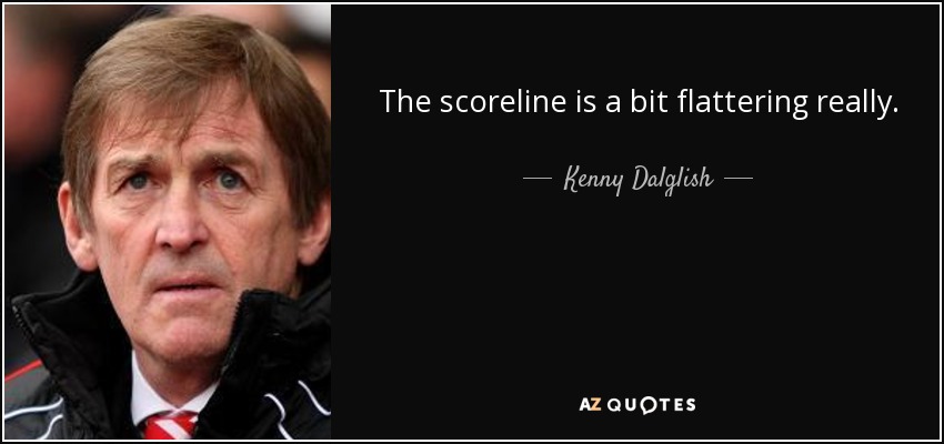 The scoreline is a bit flattering really. - Kenny Dalglish