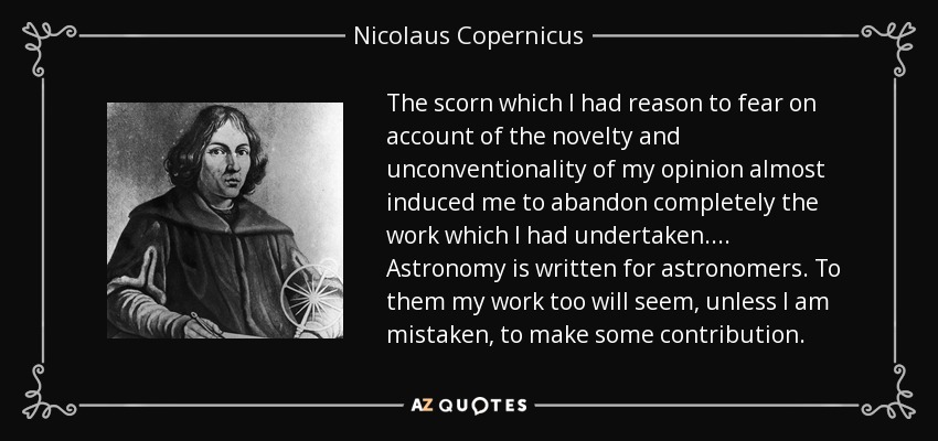 The scorn which I had reason to fear on account of the novelty and unconventionality of my opinion almost induced me to abandon completely the work which I had undertaken. . . . Astronomy is written for astronomers. To them my work too will seem, unless I am mistaken, to make some contribution. - Nicolaus Copernicus