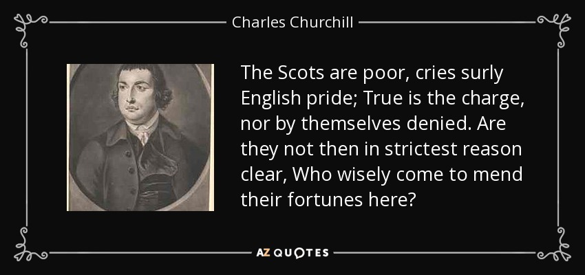 The Scots are poor, cries surly English pride; True is the charge, nor by themselves denied. Are they not then in strictest reason clear, Who wisely come to mend their fortunes here? - Charles Churchill