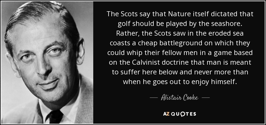 The Scots say that Nature itself dictated that golf should be played by the seashore. Rather, the Scots saw in the eroded sea coasts a cheap battleground on which they could whip their fellow men in a game based on the Calvinist doctrine that man is meant to suffer here below and never more than when he goes out to enjoy himself. - Alistair Cooke