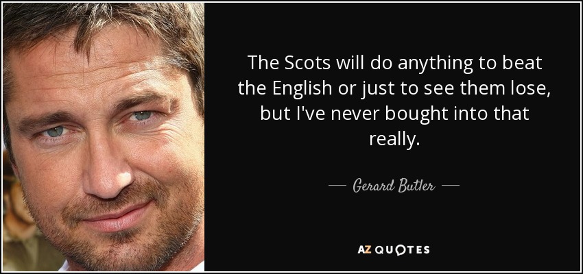 The Scots will do anything to beat the English or just to see them lose, but I've never bought into that really. - Gerard Butler