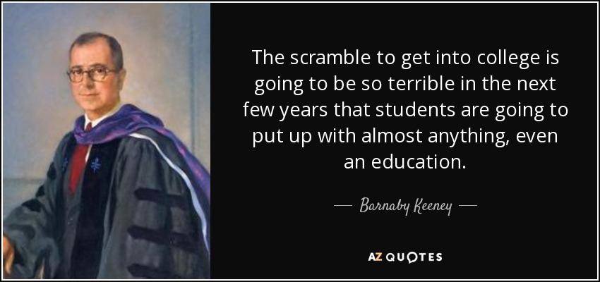 The scramble to get into college is going to be so terrible in the next few years that students are going to put up with almost anything, even an education. - Barnaby Keeney