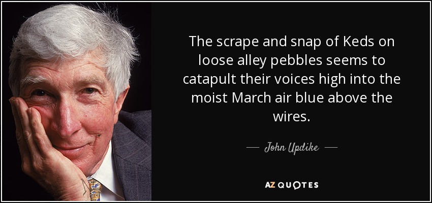 The scrape and snap of Keds on loose alley pebbles seems to catapult their voices high into the moist March air blue above the wires. - John Updike