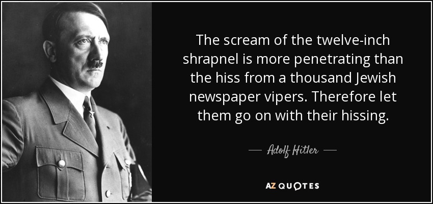 The scream of the twelve-inch shrapnel is more penetrating than the hiss from a thousand Jewish newspaper vipers. Therefore let them go on with their hissing. - Adolf Hitler