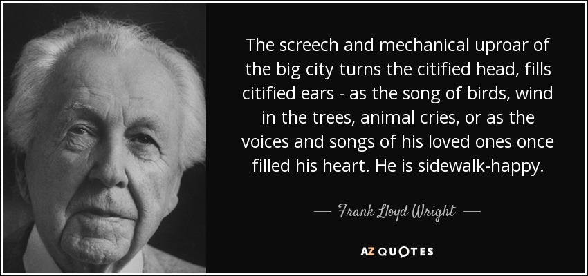 The screech and mechanical uproar of the big city turns the citified head, fills citified ears - as the song of birds, wind in the trees, animal cries, or as the voices and songs of his loved ones once filled his heart. He is sidewalk-happy. - Frank Lloyd Wright