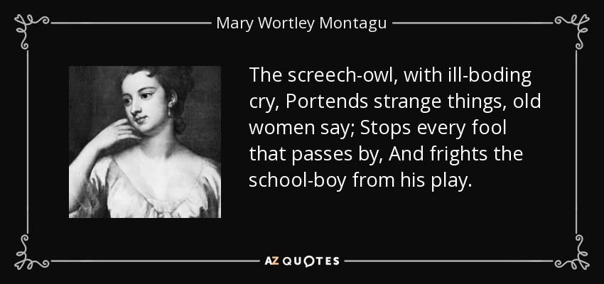 The screech-owl, with ill-boding cry, Portends strange things, old women say; Stops every fool that passes by, And frights the school-boy from his play. - Mary Wortley Montagu