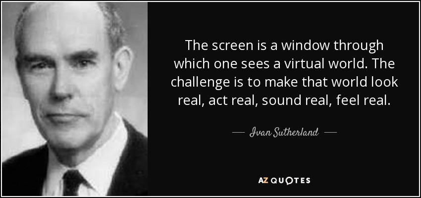 The screen is a window through which one sees a virtual world. The challenge is to make that world look real, act real, sound real, feel real. - Ivan Sutherland