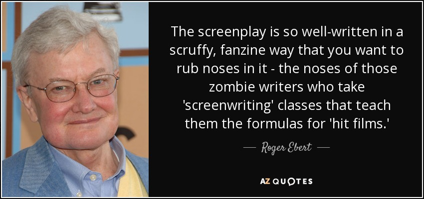 The screenplay is so well-written in a scruffy, fanzine way that you want to rub noses in it - the noses of those zombie writers who take 'screenwriting' classes that teach them the formulas for 'hit films.' - Roger Ebert
