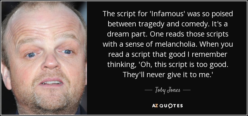 The script for 'Infamous' was so poised between tragedy and comedy. It's a dream part. One reads those scripts with a sense of melancholia. When you read a script that good I remember thinking, 'Oh, this script is too good. They'll never give it to me.' - Toby Jones
