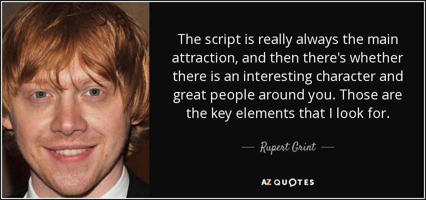 The script is really always the main attraction, and then there's whether there is an interesting character and great people around you. Those are the key elements that I look for. - Rupert Grint