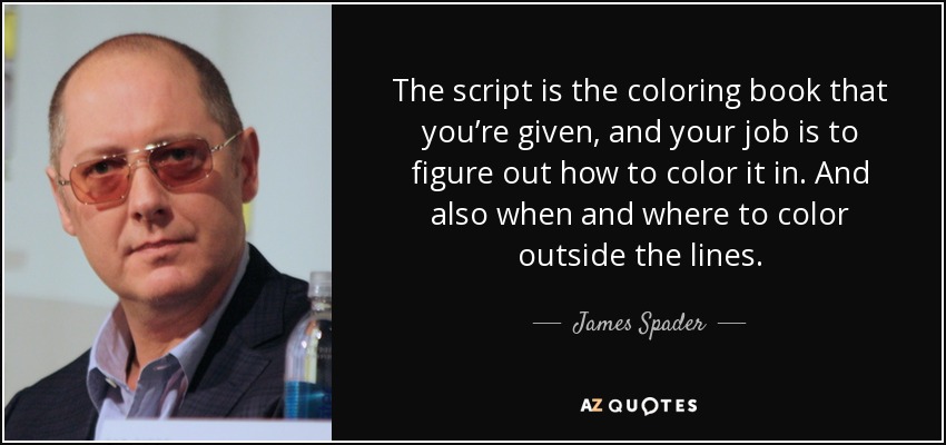 The script is the coloring book that you’re given, and your job is to figure out how to color it in. And also when and where to color outside the lines. - James Spader