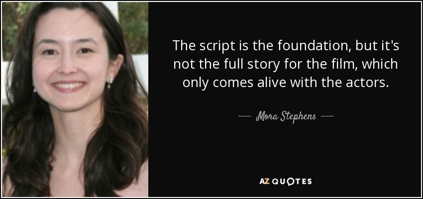 The script is the foundation, but it's not the full story for the film, which only comes alive with the actors. - Mora Stephens