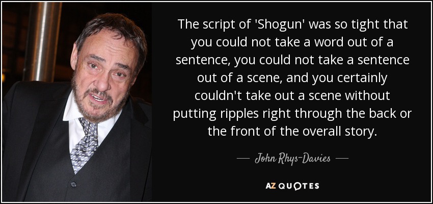 The script of 'Shogun' was so tight that you could not take a word out of a sentence, you could not take a sentence out of a scene, and you certainly couldn't take out a scene without putting ripples right through the back or the front of the overall story. - John Rhys-Davies