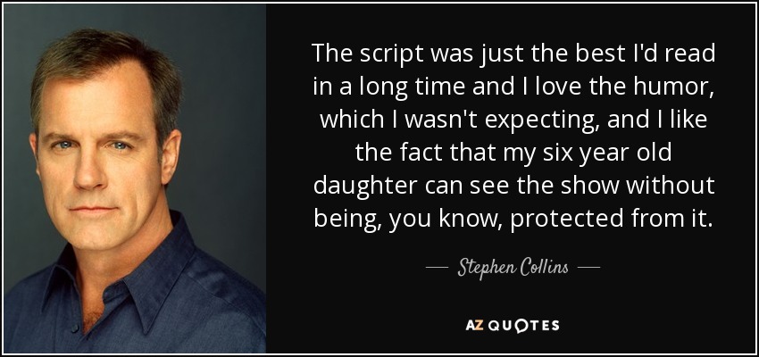 The script was just the best I'd read in a long time and I love the humor, which I wasn't expecting, and I like the fact that my six year old daughter can see the show without being, you know, protected from it. - Stephen Collins