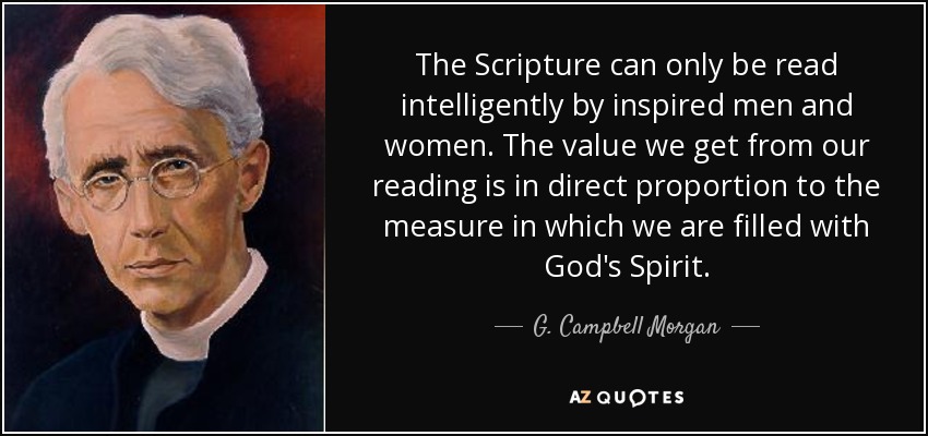 The Scripture can only be read intelligently by inspired men and women. The value we get from our reading is in direct proportion to the measure in which we are filled with God's Spirit. - G. Campbell Morgan