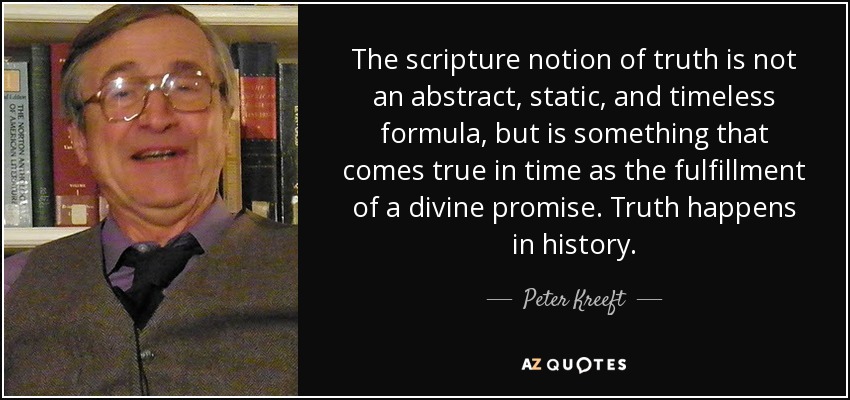 The scripture notion of truth is not an abstract, static, and timeless formula, but is something that comes true in time as the fulfillment of a divine promise. Truth happens in history. - Peter Kreeft