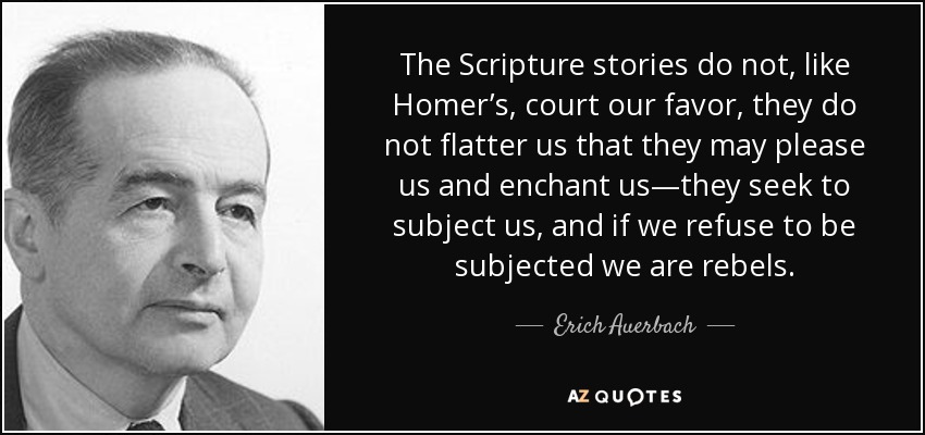 The Scripture stories do not, like Homer’s, court our favor, they do not flatter us that they may please us and enchant us—they seek to subject us, and if we refuse to be subjected we are rebels. - Erich Auerbach