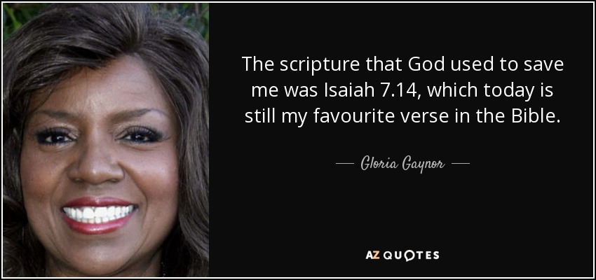 The scripture that God used to save me was Isaiah 7.14, which today is still my favourite verse in the Bible. - Gloria Gaynor