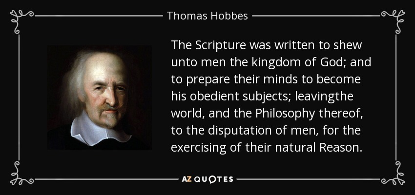 The Scripture was written to shew unto men the kingdom of God; and to prepare their minds to become his obedient subjects; leavingthe world, and the Philosophy thereof, to the disputation of men, for the exercising of their natural Reason. - Thomas Hobbes
