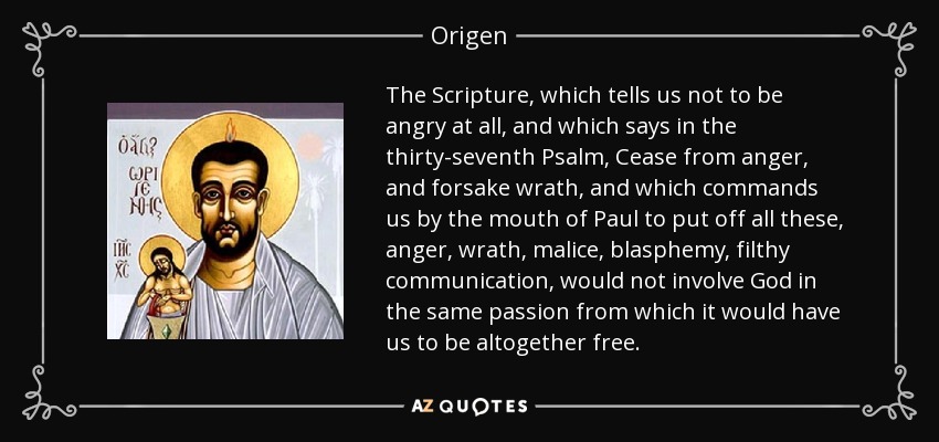 The Scripture, which tells us not to be angry at all, and which says in the thirty-seventh Psalm, Cease from anger, and forsake wrath, and which commands us by the mouth of Paul to put off all these, anger, wrath, malice, blasphemy, filthy communication, would not involve God in the same passion from which it would have us to be altogether free. - Origen