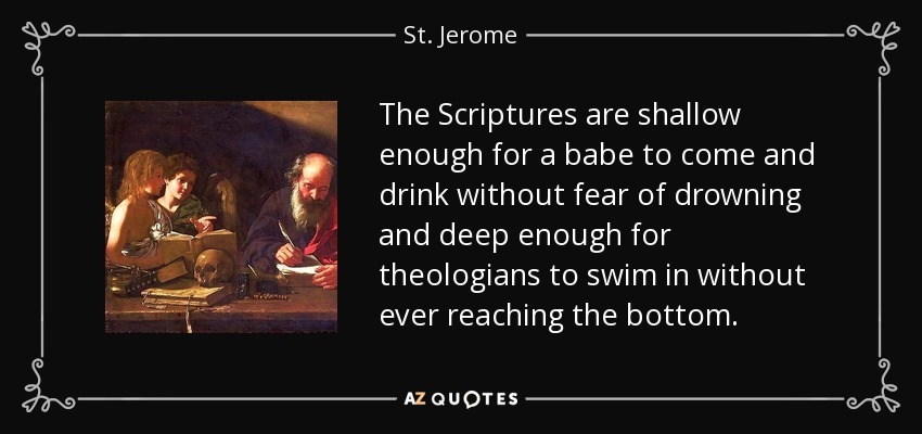 The Scriptures are shallow enough for a babe to come and drink without fear of drowning and deep enough for theologians to swim in without ever reaching the bottom. - St. Jerome