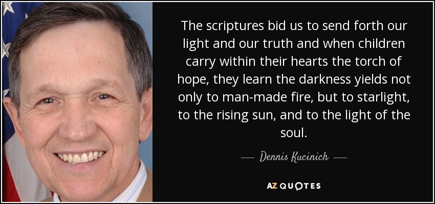 The scriptures bid us to send forth our light and our truth and when children carry within their hearts the torch of hope, they learn the darkness yields not only to man-made fire, but to starlight, to the rising sun, and to the light of the soul. - Dennis Kucinich