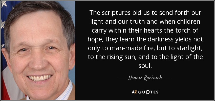 The scriptures bid us to send forth our light and our truth and when children carry within their hearts the torch of hope, they learn the darkness yields not only to man-made fire, but to starlight, to the rising sun, and to the light of the soul. - Dennis Kucinich