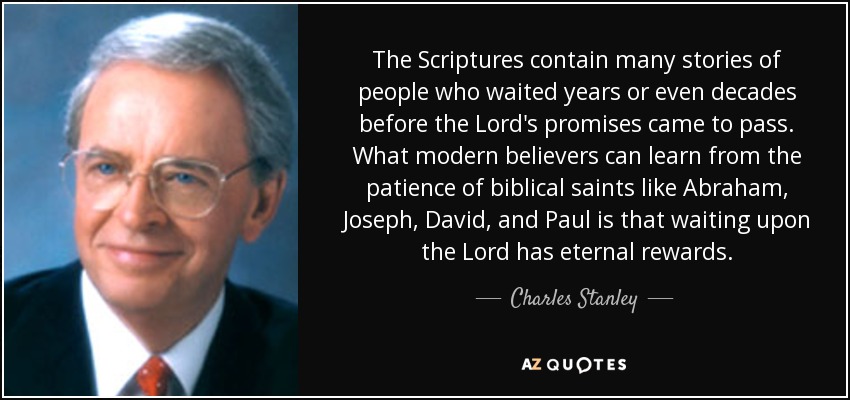 The Scriptures contain many stories of people who waited years or even decades before the Lord's promises came to pass. What modern believers can learn from the patience of biblical saints like Abraham, Joseph, David, and Paul is that waiting upon the Lord has eternal rewards. - Charles Stanley
