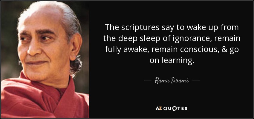 The scriptures say to wake up from the deep sleep of ignorance, remain fully awake, remain conscious, & go on learning. - Rama Swami