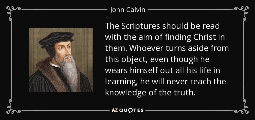 The Scriptures should be read with the aim of finding Christ in them. Whoever turns aside from this object, even though he wears himself out all his life in learning, he will never reach the knowledge of the truth. - John Calvin
