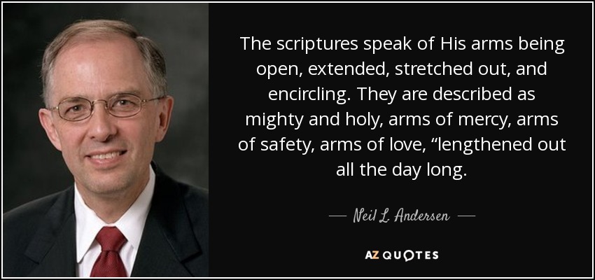 The scriptures speak of His arms being open, extended, stretched out, and encircling. They are described as mighty and holy, arms of mercy, arms of safety, arms of love, “lengthened out all the day long. - Neil L. Andersen