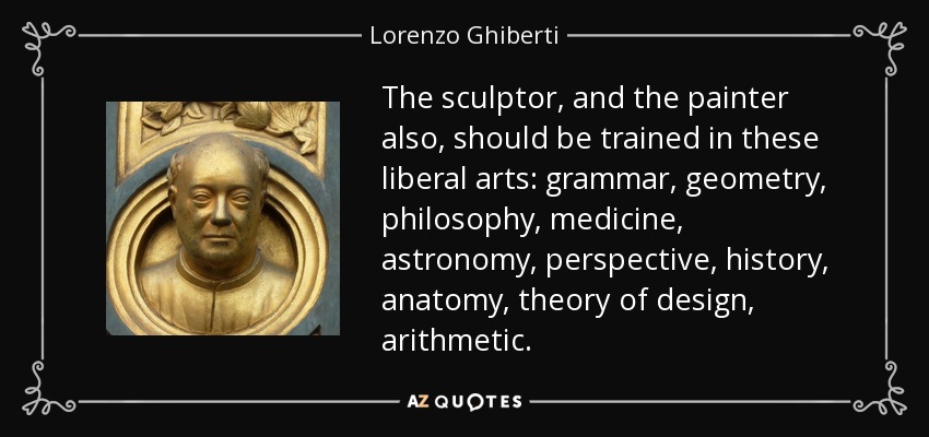 The sculptor, and the painter also, should be trained in these liberal arts: grammar, geometry, philosophy, medicine, astronomy, perspective, history, anatomy, theory of design, arithmetic. - Lorenzo Ghiberti