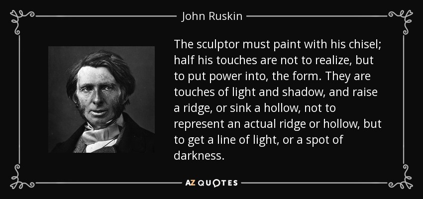 The sculptor must paint with his chisel; half his touches are not to realize, but to put power into, the form. They are touches of light and shadow, and raise a ridge, or sink a hollow, not to represent an actual ridge or hollow, but to get a line of light, or a spot of darkness. - John Ruskin