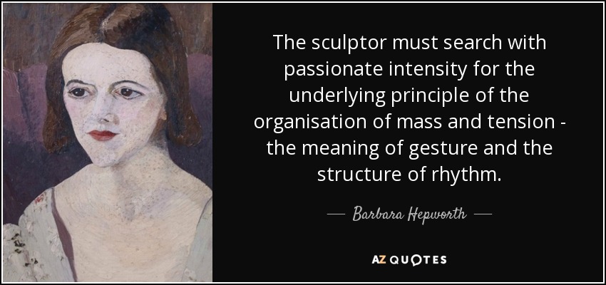 The sculptor must search with passionate intensity for the underlying principle of the organisation of mass and tension - the meaning of gesture and the structure of rhythm. - Barbara Hepworth