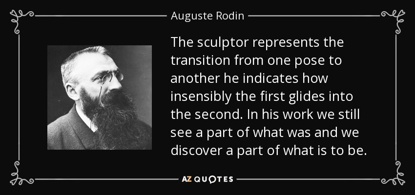 The sculptor represents the transition from one pose to another he indicates how insensibly the first glides into the second. In his work we still see a part of what was and we discover a part of what is to be. - Auguste Rodin