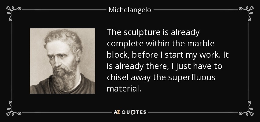 The sculpture is already complete within the marble block, before I start my work. It is already there, I just have to chisel away the superfluous material. - Michelangelo