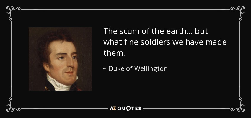 The scum of the earth... but what fine soldiers we have made them. - Duke of Wellington