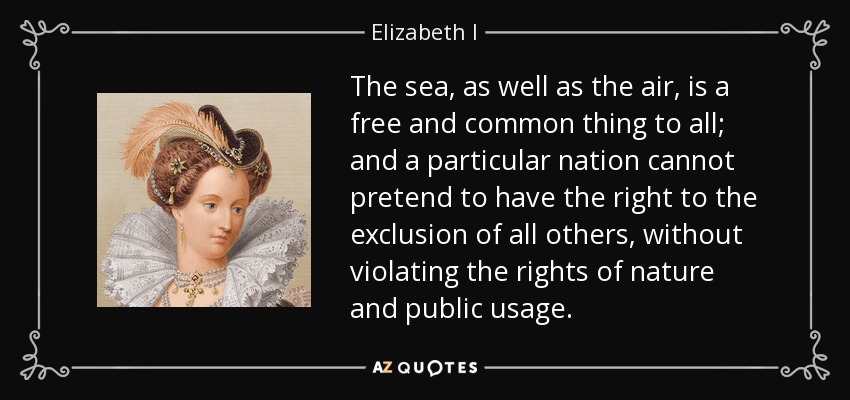 The sea, as well as the air, is a free and common thing to all; and a particular nation cannot pretend to have the right to the exclusion of all others, without violating the rights of nature and public usage. - Elizabeth I