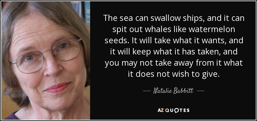 The sea can swallow ships, and it can spit out whales like watermelon seeds. It will take what it wants, and it will keep what it has taken, and you may not take away from it what it does not wish to give. - Natalie Babbitt