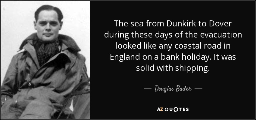 The sea from Dunkirk to Dover during these days of the evacuation looked like any coastal road in England on a bank holiday. It was solid with shipping. - Douglas Bader